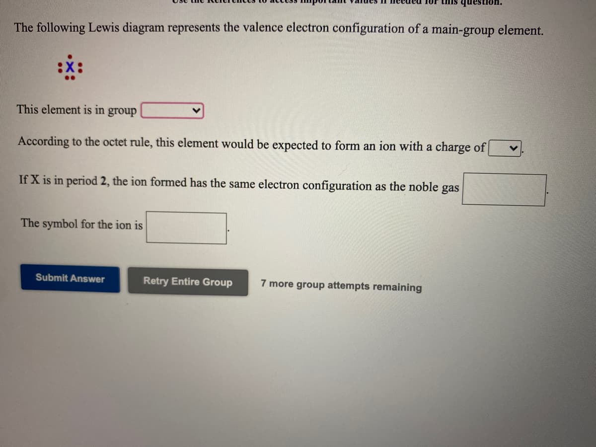 •uonsanb SIUI
The following Lewis diagram represents the valence electron configuration of a main-group element.
This element is in
group
According to the octet rule, this element would be expected to form an ion with a charge of
If X is in period 2, the ion formed has the same electron configuration as the noble gas
The symbol for the ion is
Submit Answer
Retry Entire Group
7 more group attempts remaining
