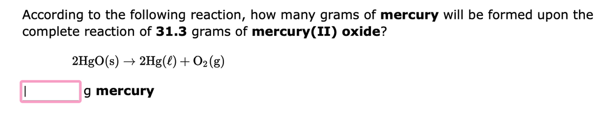 According to the following reaction, how many grams of mercury will be formed upon the
complete reaction of 31.3 grams of mercury(II) oxide?
2HgO(s) → 2Hg(l) + O₂(g)
|||
g mercury