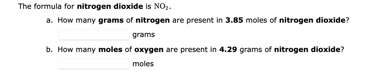 The formula for nitrogen dioxide is NO₂.
a. How many grams of nitrogen are present in 3.85 moles of nitrogen dioxide?
grams
b. How many moles of oxygen are present in 4.29 grams of nitrogen dioxide?
moles