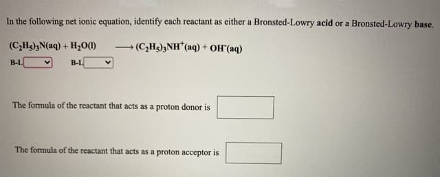 In the following net ionic equation, identify each reactant as either a Bronsted-Lowry acid or a Bronsted-Lowry base.
(C,H3);N(aq) + H,00)
→ (C;Hg)3NH*(aq) + OH"(aq)
B-L
B-L
The formula of the reactant that acts as a proton donor is
The formula of the reactant that acts as a proton acceptor is
