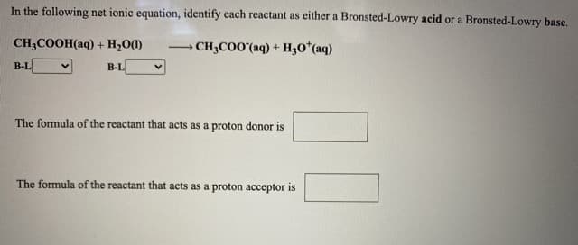 In the following net ionic equation, identify each reactant as either a Bronsted-Lowry acid or a Bronsted-Lowry base.
CH3COOH(aq) + H20(1)
→ CH;COO'(aq) + H3O*(aq)
>
В-L
B-L
The formula of the reactant that acts as a proton donor is
The formula of the reactant that acts as a proton acceptor is
