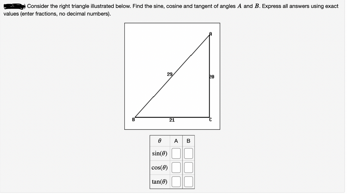 Consider the right triangle illustrated below. Find the sine, cosine and tangent of angles A and B. Express all answers using exact
values (enter fractions, no decimal numbers).
29,
20
B
21
A B
sin(0)
cos(0)
tan(0)
