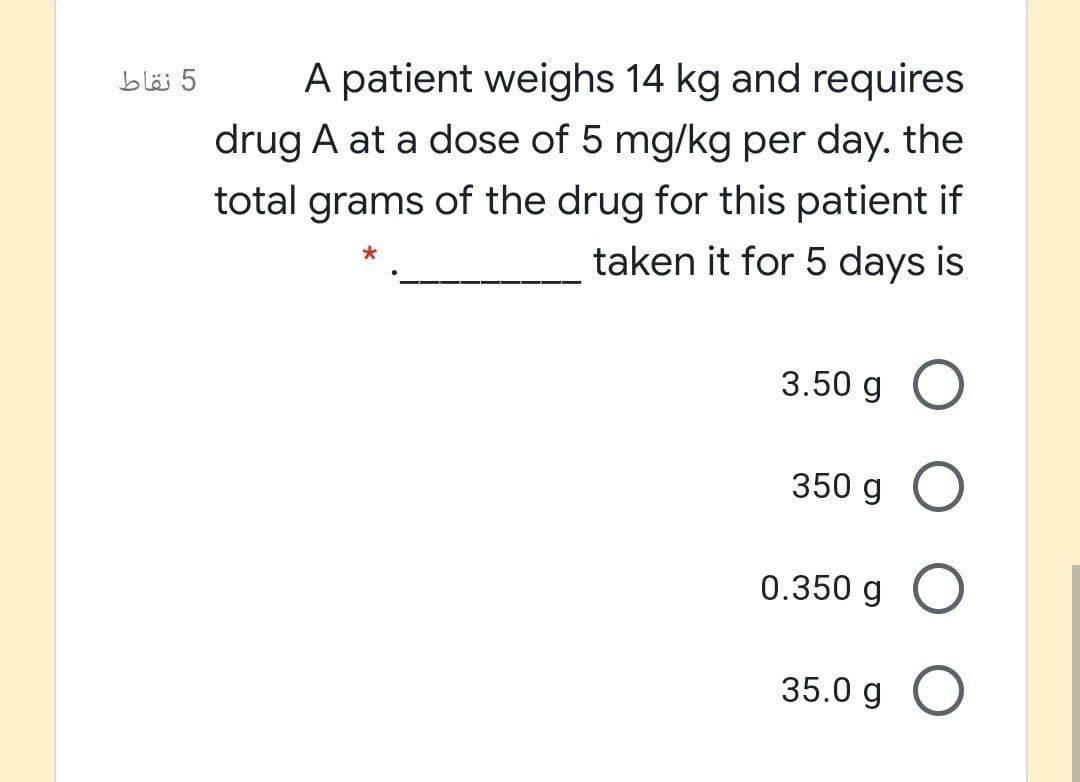 A patient weighs 14 kg and requires
5 نقاط
drug A at a dose of 5 mg/kg per day. the
total grams of the drug for this patient if
taken it for 5 days is
3.50 g
350 g O
0.350 g
35.0 g O
