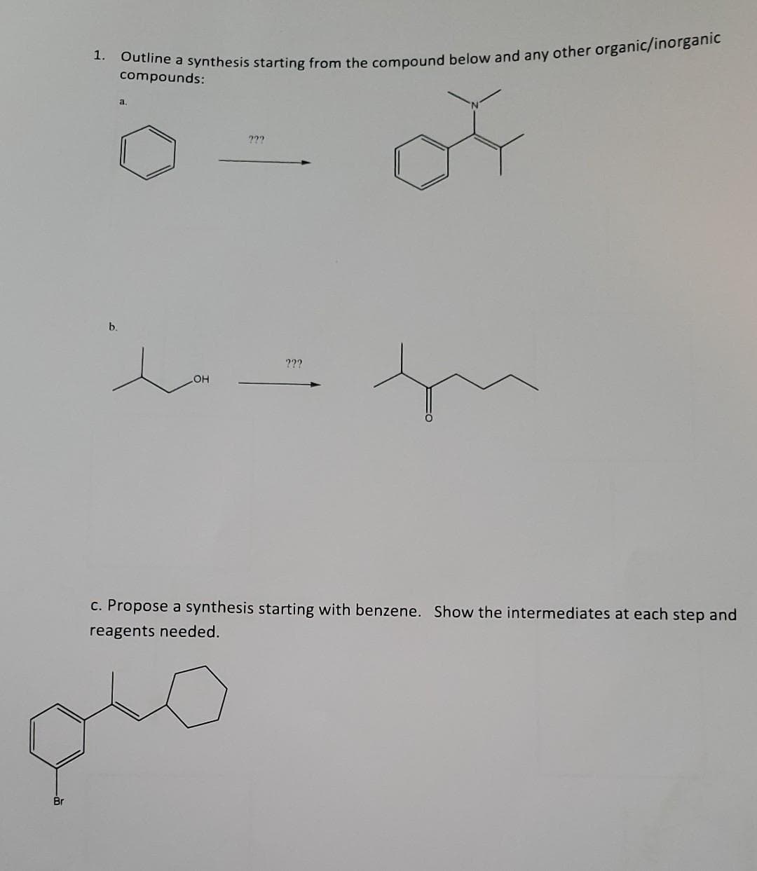 Br
1.
b.
Outline a synthesis starting from the compound below and any other organic/inorganic
compounds:
of
a
in
LOH
222
???
c. Propose a synthesis starting with benzene. Show the intermediates at each step and
reagents needed.