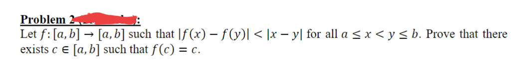 Problem 2.
Let f: [a, b] → [a, b] such that [f(x) − f (y)| < |x − y| for all a ≤ x ≤ y ≤ b. Prove that there
exists ce [a, b] such that f(c) = c.