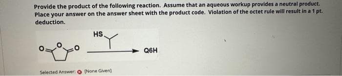 Provide the product of the following reaction. Assume that an aqueous workup provides a neutral product.
Place your answer on the answer sheet with the product code. Violation of the octet rule will result in a 1 pt.
deduction.
HS.
Selected Answer: [None Given]
Q6H