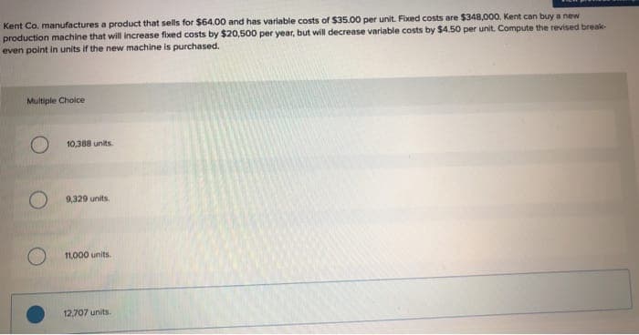 Kent Co. manufactures a product that sells for $64.00 and has variable costs of $35.00 per unit. Fixed costs are $348,000, Kent can buy a new
production machine that will increase fixed costs by $20,500 per year, but will decrease variable costs by $4.50 per unit. Compute the revised break-
even point in units if the new machine is purchased.
Multiple Choice
10,388 units.
O
9,329 units.
11,000 units.
12,707 units.