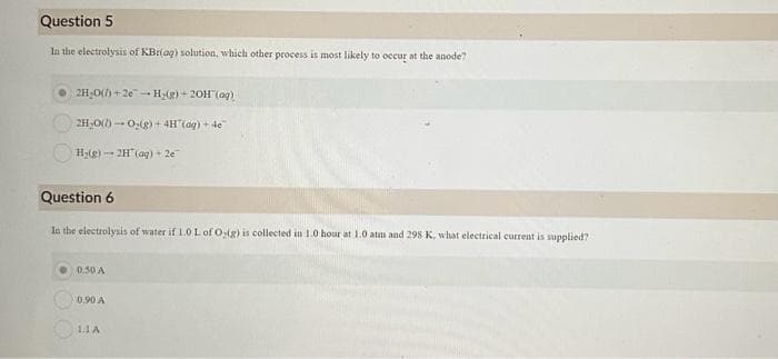 Question 5
In the electrolysis of KBr(aq) solution, which other process is most likely to occur at the anode?
2H₂O()+2e-H₂(g) + 2OH(aq)
2H₂O()-O₂(g) + 4H(aq) + 4e
H₂(g) 2H(aq) + 2e
Question 6
In the electrolysis of water if 1.0 L of O-ig) is collected in 1.0 hour at 1.0 atm and 298 K, what electrical current is supplied?
0.50 A
0.90 A
LIA