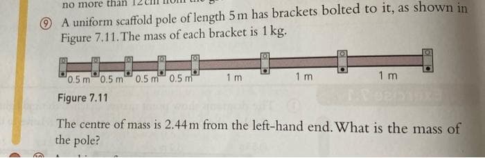 no more than
A uniform scaffold pole of length 5 m has brackets bolted to it, as shown in
Figure 7.11. The mass of each bracket is 1 kg.
0.5 m 0.5 m 0.5 m 0.5 m
Figure 7.11
1 m
1 m
1 m
The centre of mass is 2.44 m from the left-hand end. What is the mass of
the pole?