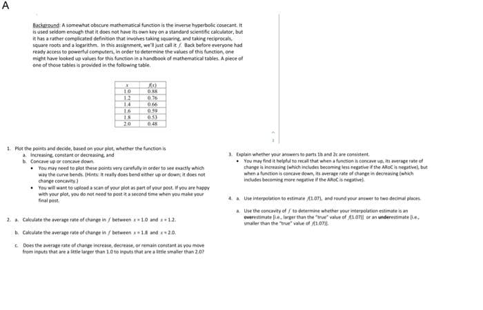 A
Background: A somewhat obscure mathematical function is the inverse hyperbolic cosecant. It
is used seldom enough that it does not have its own key on a standard scientific calculator, but
it has a rather complicated definition that involves taking squaring, and taking reciprocals,
square roots and a logarithm. In this assignment, we'll just call it / Back before everyone had
ready access to powerful computers, in order to determine the values of this function, one
might have looked up values for this function in a handbook of mathematical tables. A piece of
one of those tables is provided in the following table.
x
1.0
1.2
14
1.6
1.8.
20
R(x)
0.38
0.76
0.66
0.59
0.53
0.48
1. Plot the points and decide, based on your plot, whether the function is
a. Increasing, constant or decreasing, and
b. Concave up or concave down
• You may need to plot these points very carefully in order to see exactly which
way the curve bends. (Hints: It really does bend either up or down; it does not
change concavity.)
• You will want to upload a scan of your plot as part of your post. If you are happy
with your plot, you do not need to post it a second time when you make your
final post.
2. a. Calculate the average rate of change in / between x
1.0 and 1.2.
b. Calculate the average rate of change in / between x 1.8 and x 2.0.
c. Does the average rate of change increase, decrease, or remain constant as you move
from inputs that are a little larger than 1.0 to inputs that are a little smaller than 2.0?
3. Explain whether your answers to parts 1b and 2c are consistent.
. You may find it helpful to recall that when a function is concave up, its average rate of
change is increasing (which includes becoming less negative if the AROC is negative), but
when a function is concave down, its average rate of change in decreasing (which
includes becoming more negative if the AROC is negative).
4. a. Use interpolation to estimate 1.07), and round your answer to two decimal places.
a. Use the concavity of / to determine whether your interpolation estimate is an
overestimate .e., larger than the "true" value of 1.07)) or an underestimate [ie.
smaller than the "true" value of 11.07.