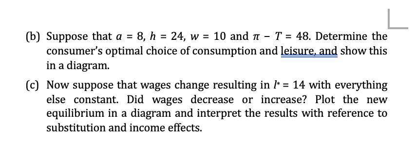 L
(b) Suppose that a = 8, h = 24, w = 10 and π - T = 48. Determine the
consumer's optimal choice of consumption and leisure, and show this
in a diagram.
(c) Now suppose that wages change resulting in /* = 14 with everything
else constant. Did wages decrease or increase? Plot the new
equilibrium in a diagram and interpret the results with reference to
substitution and income effects.