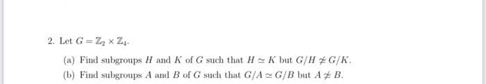 2. Let G= Z₂x Z₁.
(a) Find subgroups H and K of G such that H K but G/HG/K.
(b) Find subgroups A and B of G such that G/A G/B but A & B.