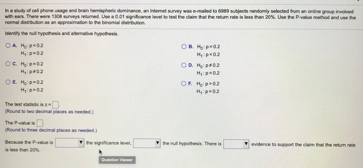 In a study of cell phone usage and brain hemispheric dominance, an Internet survey was e-mailed to 6989 subjects randomly selected from an online group involved
with ears. There were 1308 surveys returned. Use a 0.01 significance level to test the claim that the return rate is less than 20%. Use the P-value method and use the
normal distribution as an approximation to the binomial distribution.
Identify the null hypothesis and alternative hypothesis.
O A. Ho: p<0.2
B. Ho: p= 0.2
H: p<0.2
H:p=0.2
O C. Ho: p=0.2
O D. Ho: p 0.2
H: p#0.2
H: p=0.2
O E. Ho: p=0.2
O F. Ho p>0.2
H: p= 0.2
H4: p>0.2
The test statistic is z =
(Round to two decimal places as needed.)
The P-value is.
(Round to three decimal places as needed.)
Because the P-value is
the significance level,
the null hypothesis. There is
evidence to support the claim that the return rate
is less than 20%.
Question Viewer
