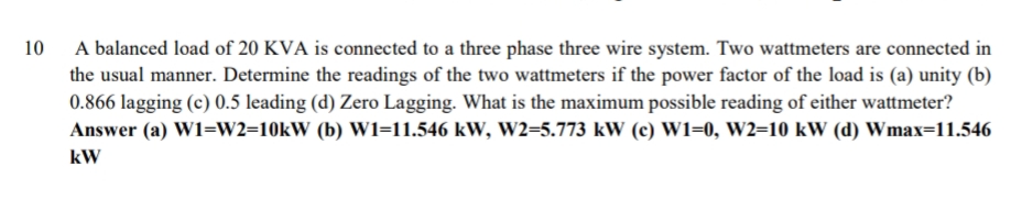 A balanced load of 20 KVA is connected to a three phase three wire system. Two wattmeters are connected in
the usual manner. Determine the readings of the two wattmeters if the power factor of the load is (a) unity (b)
0.866 lagging (c) 0.5 leading (d) Zero Lagging. What is the maximum possible reading of either wattmeter?
10
Answer (a) W1=W2=10KW (b) W1=11.546 kW, W2=5.773 kW (c) W1=0, W2=10 kW (d) Wmax=11.546
kW
