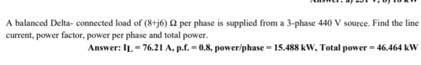 A balanced Delta- connected load of (8+j6) Q per phase is supplied from a 3-phase 440 V source. Find the line
current, power factor, power per phase and total power.
Answer: IL = 76.21 A, p.f. = 0.8, power/phase = 15.488 kW, Total power = 46.464 kW
%3D
