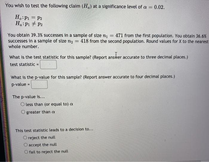 You wish to test the following claim (Ha) at a significance level of a = 0.02.
%3D
H.:P1 = P2
Ha:P1 + P2
You obtain 39.3% successes in a sample of size n1
successes in a sample of size n2
whole number.
471 from the first population. You obtain 36.6%
418 from the second population. Round values for X to the nearest
%3D
What is the test statistic for this sample? (Report answer accurate to three decimal places.)
test statistic =
What is the p-value for this sample? (Report answer accurate to four decimal places.)
p-value =
The p-value is...
O less than (or equal to) a
greater than a
This test statistic leads to a decision to...
Oreject the null
O accept the null
O fail to reject the null
