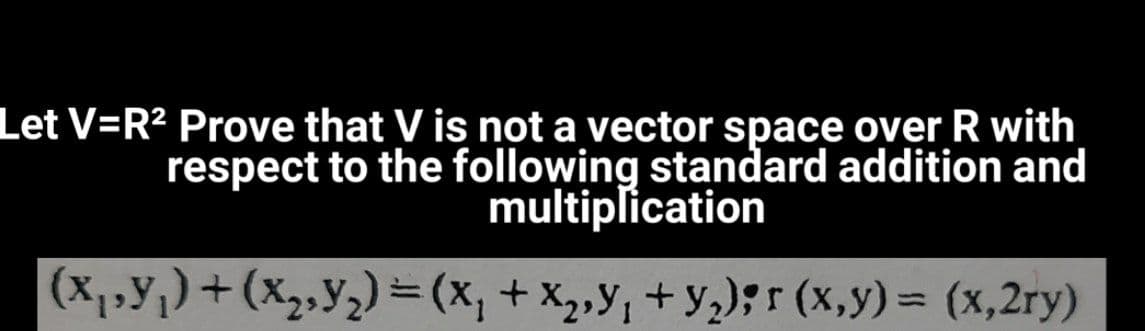 Let V=R2 Prove that V is not a vector space over R with
respect to the following standard addition and
multiplication
(X1,Y;)+(x2,Y2) =(x, + X,y; + y,);r (x,y) = (x,2ry)
%3D
