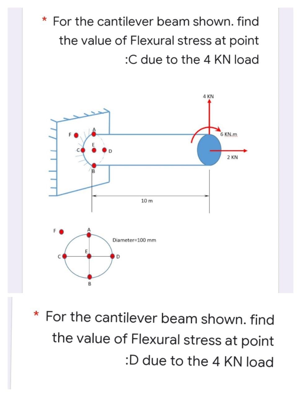 * For the cantilever beam shown. find
the value of Flexural stress at point
:C due to the 4 KN load
4 KN
6 KN.m
2 KN
10 m
Diameter=100 mm
For the cantilever beam shown. find
the value of Flexural stress at point
:D due to the 4 KN load
