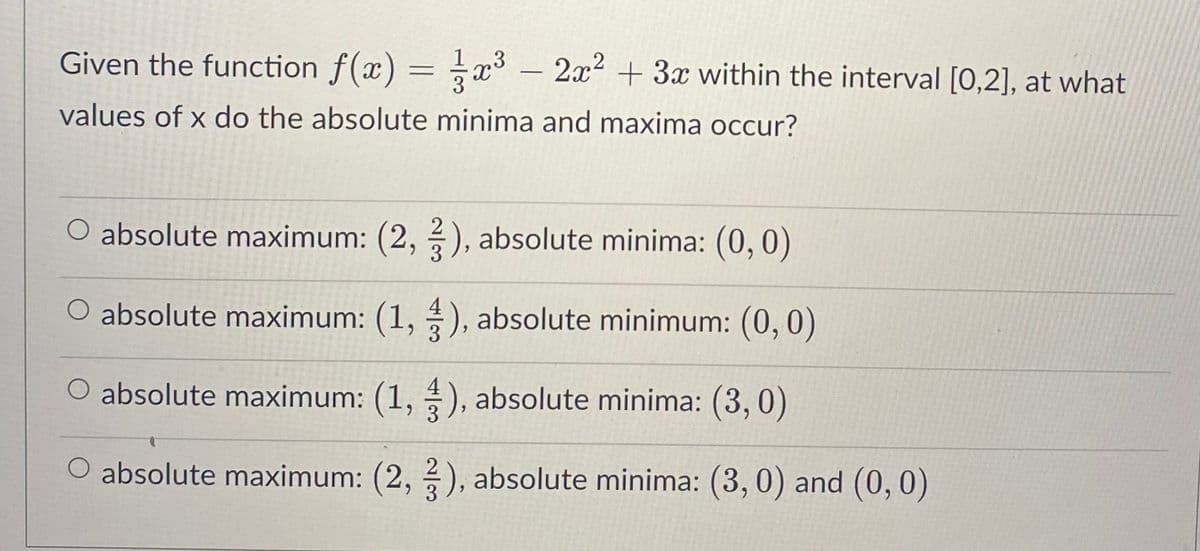 Given the function f(x) = x³ - 2x² + 3x within the interval [0,2], at what
values of x do the absolute minima and maxima occur?
absolute maximum: (2, 3), absolute minima: (0,0)
O absolute maximum: (1, 3), absolute minimum: (0,0)
absolute maximum: (1,4), absolute minima: (3,0)
O absolute maximum: (2, 3), absolute minima: (3, 0) and (0, 0)