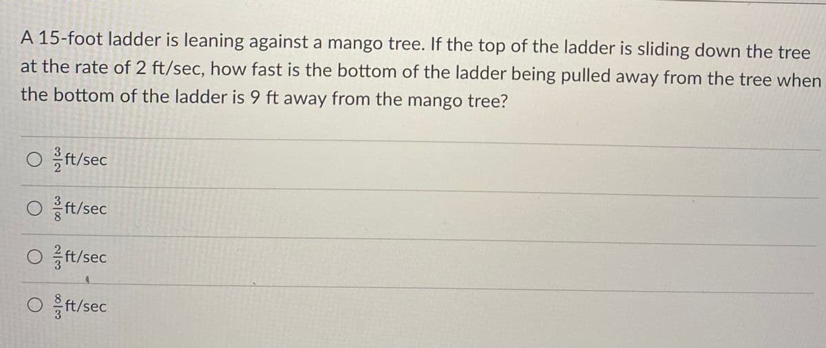 A 15-foot ladder is leaning against a mango tree. If the top of the ladder is sliding down the tree
at the rate of 2 ft/sec, how fast is the bottom of the ladder being pulled away from the tree when
the bottom of the ladder is 9 ft away from the mango tree?
O ft/sec
Oft/sec
Oft/sec
Oft/sec