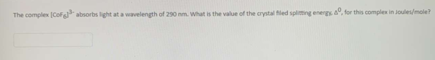 The complex (CoF6]¯ absorbs light at a wavelength of 290 nm. What is the value of the crystal filed splitting energy, 4°, for this complex in Joules/mole?
