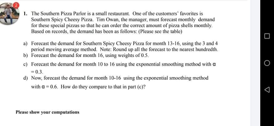 1. The Southern Pizza Parlor is a small restaurant. One of the customers' favorites is
Southern Spicy Cheesy Pizza. Tim Owan, the manager, must forecast monthly demand
for these special pizzas so that he can order the correct amount of pizza shells monthly.
Based on records, the demand has been as follows: (Please see the table)
a) Forecast the demand for Southern Spicy Cheesy Pizza for month 13-16, using the 3 and 4
period moving average method. Note: Round up all the forecast to the nearest hundredth.
b) Forecast the demand for month 16, using weights of 0.5.
c) Forecast the demand for month 10 to 16 using the exponential smoothing method with a
= 0.3.
d) Now, forecast the demand for month 10-16 using the exponential smoothing method
with a = 0.6. How do they compare to that in part (c)?
Please show your computations
