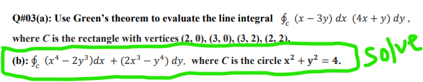 Q#03(a): Use Green's theorem to evaluate the line integral f. (x – 3y) dx (4x + y) dy,
where C is the rectangle with vertices (2, 0), (3, 0), (3, 2), (2. 2).
(b): §. (x* – 2y³)dx + (2x³ – y*) dy, where C is the circle x² + y² = 4.
Isolve
