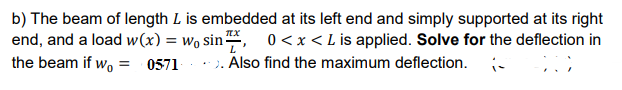 b) The beam of length L is embedded at its left end and simply supported at its right
end, and a load w(x) = wo sin, 0<x<Lis applied. Solve for the deflection in
the beam if wo = 0571
.: ). Also find the maximum deflection. -
%3D
