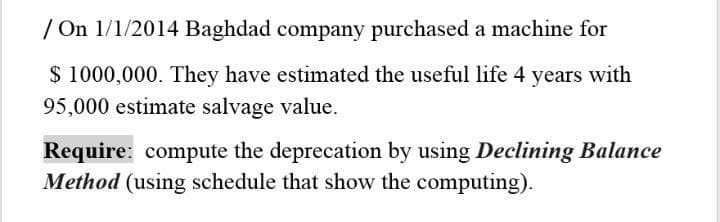 / On 1/1/2014 Baghdad company purchased a machine for
$ 1000,000. They have estimated the useful life 4 years with
95,000 estimate salvage value.
Require: compute the deprecation by using Declining Balance
Method (using schedule that show the computing).
