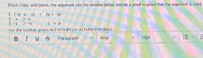 Block copy, and paste, the argument into the window below, and do a proof to prove that the argument is valid.
1 (-q v x) (q• p)
2. x Ds
3. -2 D-s
z vp
For the toolbar, press ALT+F10 (PC) or ALT+FN+F10 (Mac).
BIUS Paragraph
Arial
10pt
II
