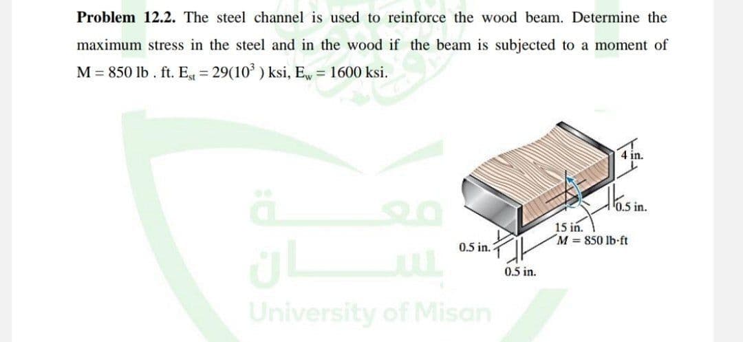 Problem 12.2. The steel channel is used to reinforce the wood beam. Determine the
maximum stress in the steel and in the wood if the beam is subjected to a moment of
M = 850 lb. ft. Est = 29(10³) ksi, Ew = 1600 ksi.
oksi he
ä 20
ان
0.5 in.
University of Misan
0.5 in.
E
4 in.
0.5 in.
15 in.
M = 850 lb-ft