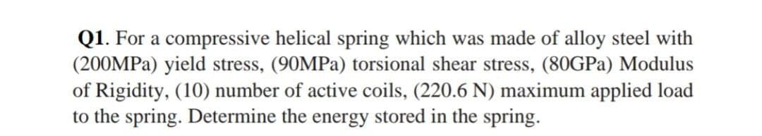 Q1. For a compressive helical spring which was made of alloy steel with
(200MPA) yield stress, (90MPA) torsional shear stress, (80GPA) Modulus
of Rigidity, (10) number of active coils, (220.6 N) maximum applied load
to the spring. Determine the energy stored in the spring.
