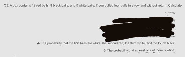 Q3: A box contains 12 red balls, 9 black balls, and 5 white balls. If you pulled four balls in a row and without return. Calculate
the toowng
te.
4- The probability that the first balls are white, the second red, the third white, and the fourth black.
5- The probability that at least one of them is white.
