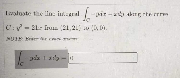 Evaluate the line integral -ydx + xdy along the curve
C:y =
= 21x from (21, 21) to (0,0).
NOTE: Enter the exact answer.
-ydr + rdy =
0.
