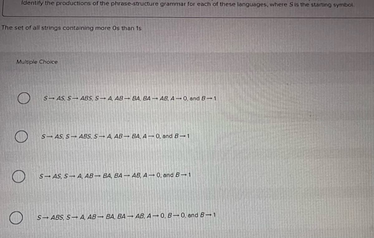 Identify the productions of the phrase-structure grammar for each of these languages, where Sis the starting symbol.
The set of all strings containing more Os than 1s
Multiple Choice
S-AS, S ABS, S A, AB BA, BA – AB, A 0, and B-1
SAS, S-ABS, S-A, AB– BA, A → 0, and B-1
S- AS, S A, AB BA, BA– AB, A → 0, and B 1
S-ABS, S→ A, AB→ BA, BA → AB. A → 0. B 0, and B→ 1
