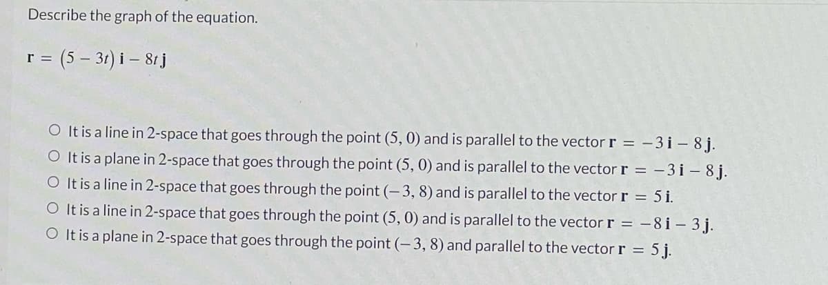 Describe the graph of the equation.
(5 – 31) i – 81j
r =
O It is a line in 2-space that goes through the point (5, 0) and is parallel to the vector r = -3 i – 8 j.
O It is a plane in 2-space that goes through the point (5, 0) and is parallel to the vector r = – 3 i – 8 j.
O It is a line in 2-space that goes through the point (-3, 8) and is parallel to the vector r = 5 i.
O It is a line in 2-space that goes through the point (5, 0) and is parallel to the vector r = –8 i – 3 j.
O It is a plane in 2-space that goes through the point (-3, 8) and parallel to the vector r = 5 j.
