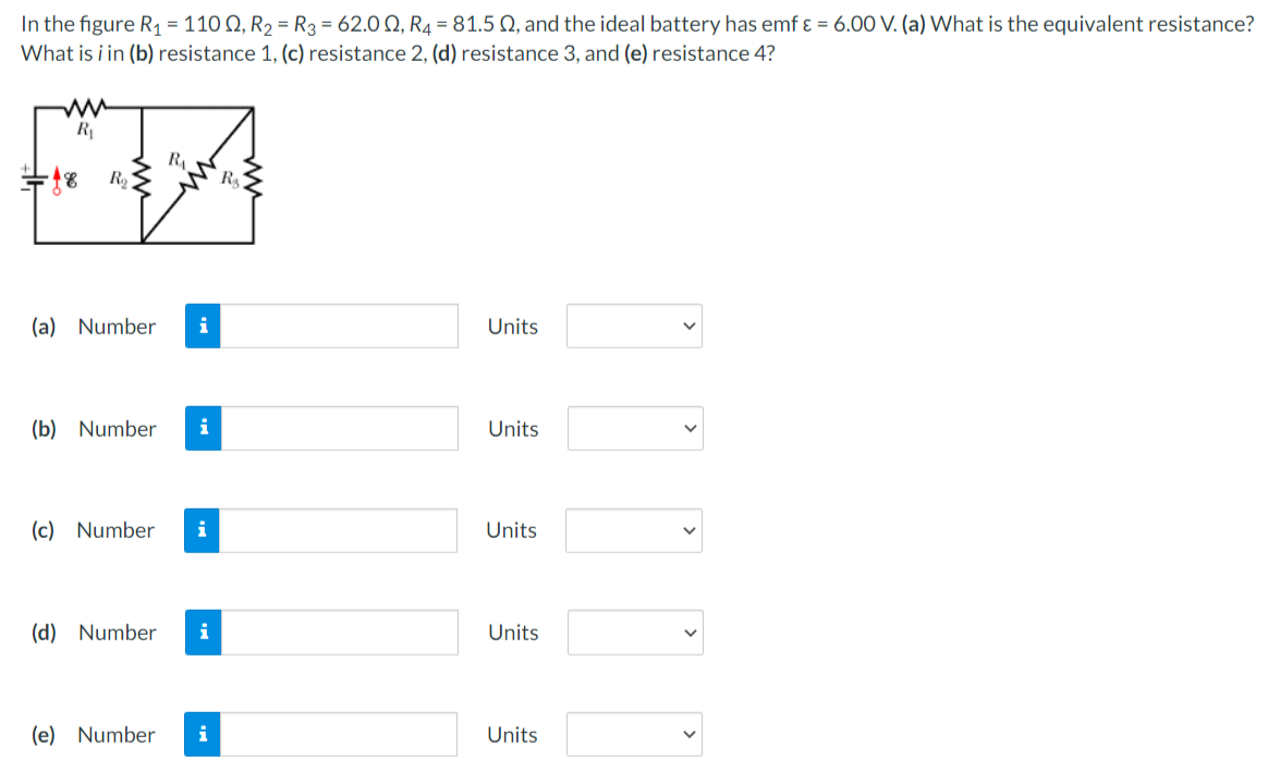 In the figure R1 = 110 Q, R2 = R3 = 62.0 Q, R4 = 81.5 0, and the ideal battery has emf ɛ = 6.00 V. (a) What is the equivalent resistance?
What is i in (b) resistance 1, (c) resistance 2, (d) resistance 3, and (e) resistance 4?
R
R
(a) Number
i
Units
(b) Number
i
Units
(c) Number
i
Units
(d) Number
i
Units
(e) Number
i
Units
