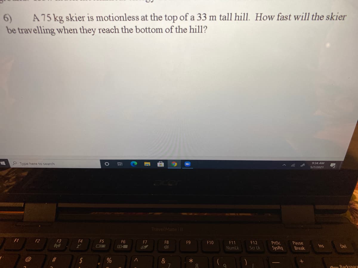 6)
A 75 kg skier is motionless at the top of a 33 m tall hill. How fast will the skier
be travelling when they reach the bottom of the hill?
2 Type here to search
9:34 AM
S/7/2021
TravelMate B
F1
F2
F3
Coca)
F4
F5
F6
F7
F8
F9
F10
F11
F12
PrtSc
Pause
NumLk
Scr Lk
SysRq
Break
Ins
Del
23
%
&
ーBarksnars
