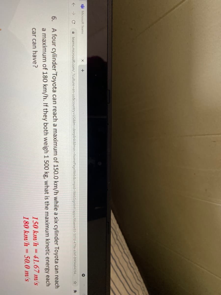 fi Microsoft Teams
->
A teams.microsoft.com/_?culture=en-us&country=US&lm=deeplink&lmsrc=homePageWeb&cmpid=WebSignIn#/apps/66aeee93-507d-479a-a3ef-8f494af4394.
6.
A four cylinder Toyota can reach a maximum of 150.0 km/h while a six cylinder Toyota can reach
a maximum of 180 km/h. If they both weigh 1 500 kg, what is the maximum kinetic energy each
car can have?
150 km/h = 41.67 m/s
180 km/h = 50.0 m/s
%3D

