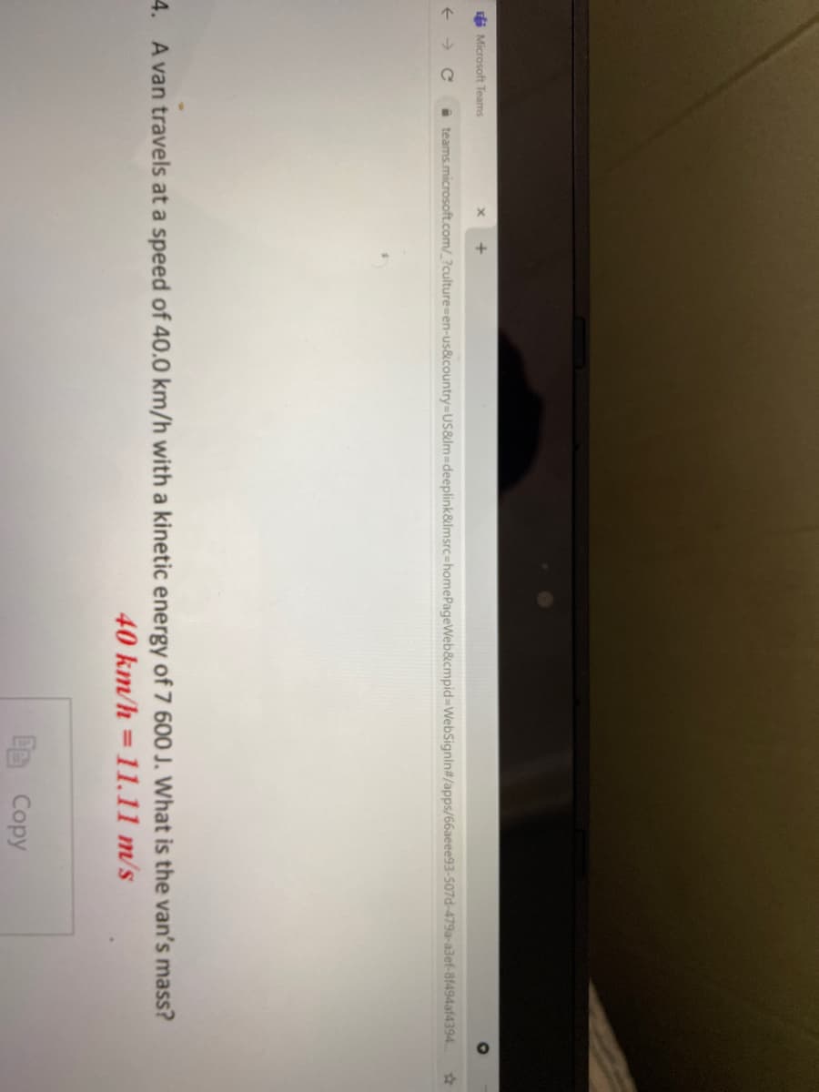 i Microsoft Teams
i teams.microsoft.com/_?culture-en-us&country%-DUS&Im-Ddeeplink&lmsrc-homePageWeb&cmpid3DWebSignin#/apps/66aeee93-507d-479a-a3ef-8f494af4394.
4. A van travels at a speed of 40.0 km/h with a kinetic energy of 7 600 J. What is the van's mass?
40 km/h =11.11 m/s
%3D
Copy
