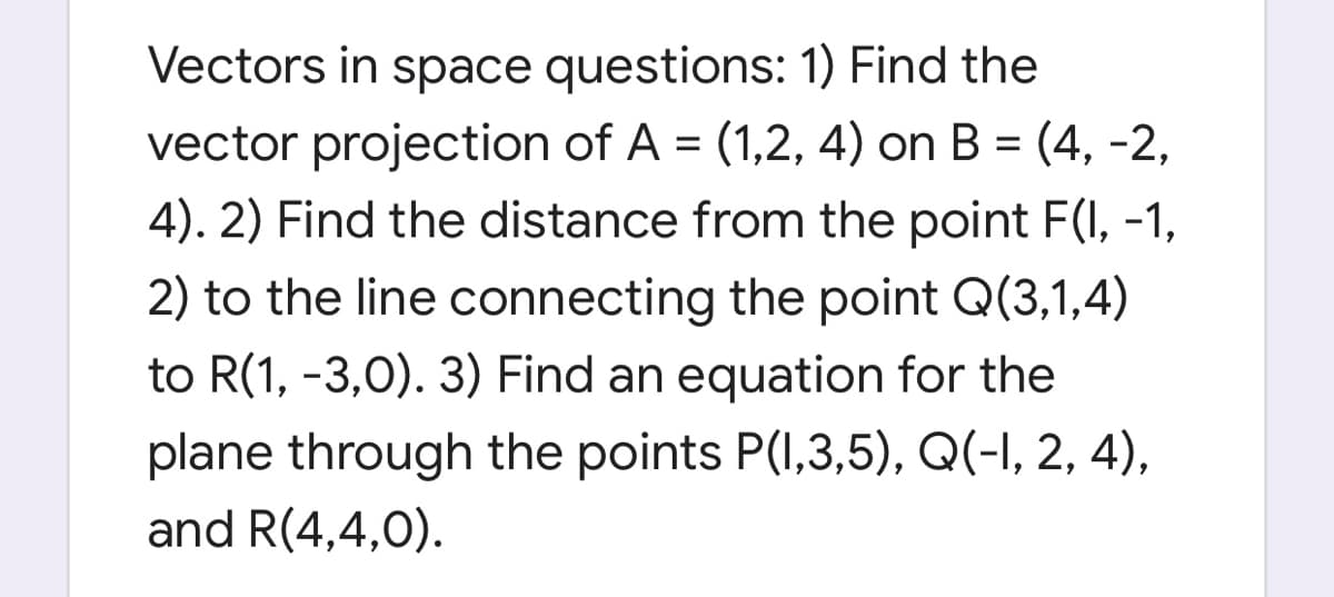 Vectors in space questions: 1) Find the
vector projection of A = (1,2, 4) on B = (4, -2,
4). 2) Find the distance from the point F(I, -1,
2) to the line connecting the point Q(3,1,4)
to R(1, -3,0). 3) Find an equation for the
plane through the points P(I,3,5), Q(-I, 2, 4),
and R(4,4,0).
