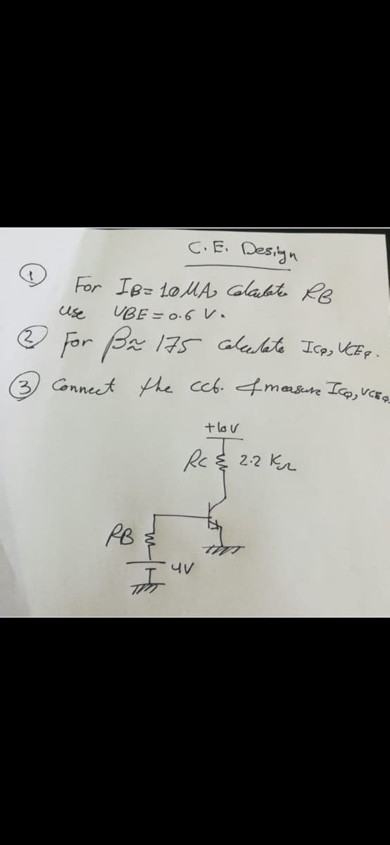 C.E. Design
For IB= 10MA Glabate Re
UBE = 0.6 V.
use
For Ba 175 alealate Icas UEp.
3) Conneet the ccb. 4measure Ico, VCEQ
+lov
Re 22 Kr
PB
