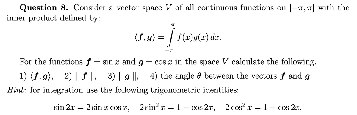 Question 8. Consider a vector space V of all continuous functions on [-7, 7| with the
inner product defined by:
(f, 9) = | f(x)g(x) dær.
-T
For the functions f = sin x and g = cos x in the space V calculate the following.
1) (f,g), 2) || f ||, 3) || g ||, 4) the angle 0 between the vectors f and g.
Hint: for integration use the following trigonometric identities:
sin 2x = 2 sin x cos x, 2 sin² x = 1 – cos 2x, 2 cos? x =1+ cos 2x.
