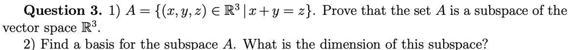 Question 3. 1) A = {(x,y, z) E R³ | x + y = z}. Prove that the set A is a subspace of the
vector space R°.
2) Find a basis for the subspace A. What is the dimension of this subspace?
