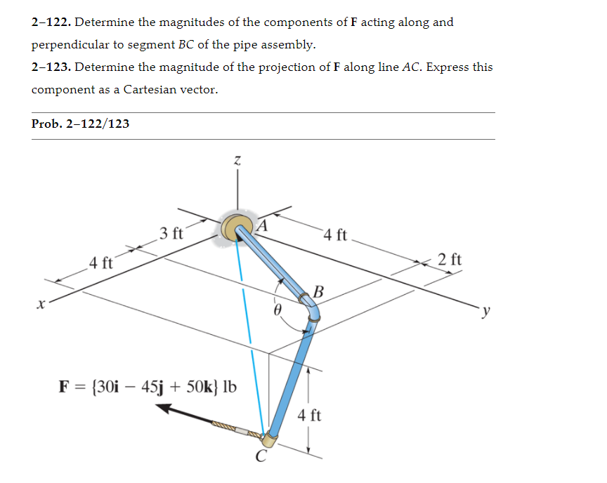 2–122. Determine the magnitudes of the components of F acting along and
perpendicular to segment BC of the pipe assembly.
2-123. Determine the magnitude of the projection of F along line AC. Express this
component as a Cartesian vector.
Prob. 2-122/123
Z.
3 ft
A
4 ft
4 ft'
2 ft
В
= {30i – 45j + 50k} lb
4 ft
