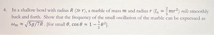 4. In a shallow bowl with radius R (>> r), a marble of mass m and radius r (1. = mr²) rolls smoothly
back and forth. Show that the frequency of the small oscillation of the marble can be expressed as
Wm= √5g/7R. [for small 0, cos 01-0²].