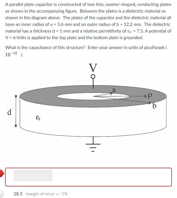 A parallel plate capacitor is constructed of two thin, washer-shaped, conducting plates
as shown in the accompanying figure. Between the plates is a dielectric material as
shown in the diagram above. The plates of the capacitor and the dielectric material all
have an inner radius of a = 3.6 mm and an outer radius of b = 12.2 mm. The dielectric
material has a thickness d = 1 mm and a relative permittivity of E, = 7.5. A potential of
V = 6 Volts is applied to the top plate and the bottom plate is grounded.
What is the capacitance of this structure? Enter your answer in units of picoFarads (
10-12).
V
d
14
Er
28.3 margin of error +/- 1%
=
a