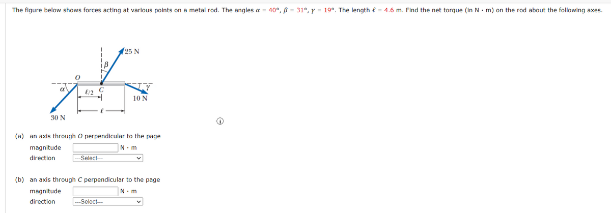 The figure below shows forces acting at various points on a metal rod. The angles a = 40°, B = 31°, y = 19°. The length = 4.6 m. Find the net torque (in N m) on the rod about the following axes.
α
30 N
8/2 C
--Select---
25 N
(a) an axis through O perpendicular to the page
N.m
magnitude
direction
10 N
-Select---
(b) an axis through C perpendicular to the page
N.m
magnitude
direction