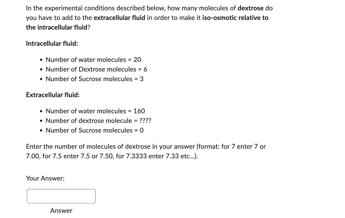 In the experimental conditions described below, how many molecules of dextrose do
you have to add to the extracellular fluid in order to make it iso-osmotic relative to
the intracellular fluid?
Intracellular fluid:
• Number of water molecules = 20
• Number of Dextrose molecules = 6
• Number of Sucrose molecules = 3
Extracellular fluid:
• Number of water molecules = 160
• Number of dextrose molecule = ????
• Number of Sucrose molecules = 0
Enter the number of molecules of dextrose in your answer (format: for 7 enter 7 or
7.00, for 7.5 enter 7.5 or 7.50, for 7.3333 enter 7.33 etc...).
Your Answer:
Answer