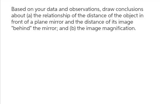 Based on your data and observations, draw conclusions
about (a) the relationship of the distance of the object in
front of a plane mirror and the distance of its image
"behind" the mirror; and (b) the image magnification.